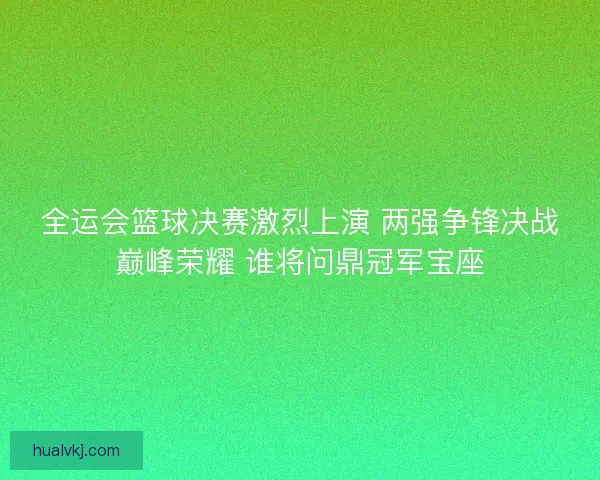 全运会篮球决赛激烈上演 两强争锋决战巅峰荣耀 谁将问鼎冠军宝座