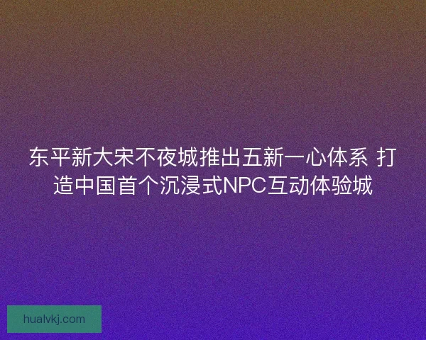 东平新大宋不夜城推出五新一心体系 打造中国首个沉浸式NPC互动体验城
