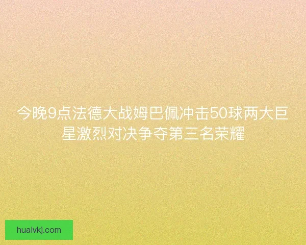 今晚9点法德大战姆巴佩冲击50球两大巨星激烈对决争夺第三名荣耀