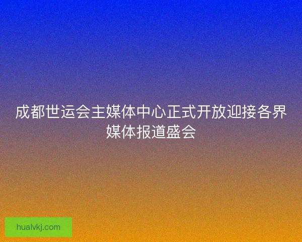 成都世运会主媒体中心正式开放迎接各界媒体报道盛会