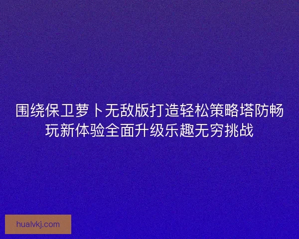 围绕保卫萝卜无敌版打造轻松策略塔防畅玩新体验全面升级乐趣无穷挑战