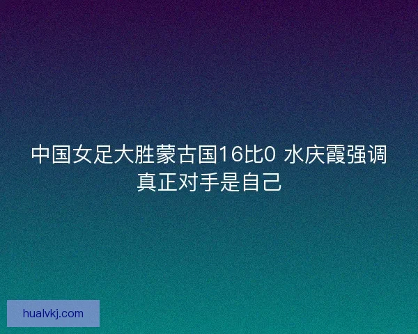 中国女足大胜蒙古国16比0 水庆霞强调真正对手是自己